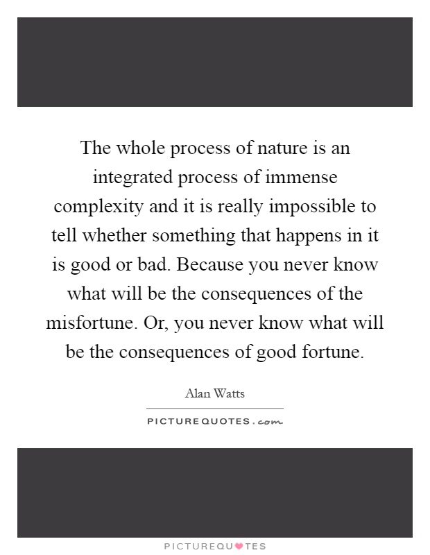 The whole process of nature is an integrated process of immense complexity and it is really impossible to tell whether something that happens in it is good or bad. Because you never know what will be the consequences of the misfortune. Or, you never know what will be the consequences of good fortune Picture Quote #1