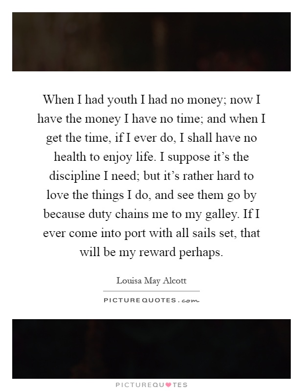 When I had youth I had no money; now I have the money I have no time; and when I get the time, if I ever do, I shall have no health to enjoy life. I suppose it's the discipline I need; but it's rather hard to love the things I do, and see them go by because duty chains me to my galley. If I ever come into port with all sails set, that will be my reward perhaps Picture Quote #1