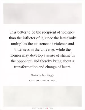 It is better to be the recipient of violence than the inflicter of it, since the latter only multiplies the existence of violence and bitterness in the universe, while the former may develop a sense of shame in the opponent, and thereby bring about a transformation and change of heart Picture Quote #1