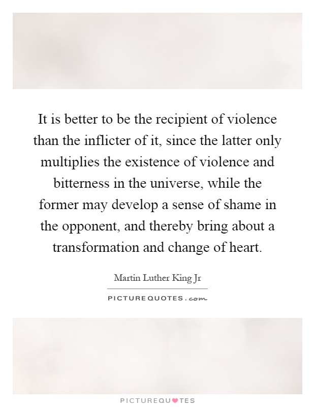 It is better to be the recipient of violence than the inflicter of it, since the latter only multiplies the existence of violence and bitterness in the universe, while the former may develop a sense of shame in the opponent, and thereby bring about a transformation and change of heart Picture Quote #1