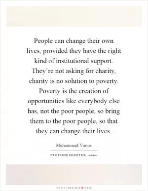 People can change their own lives, provided they have the right kind of institutional support. They’re not asking for charity, charity is no solution to poverty. Poverty is the creation of opportunities like everybody else has, not the poor people, so bring them to the poor people, so that they can change their lives Picture Quote #1