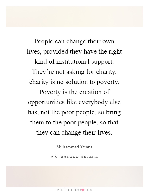 People can change their own lives, provided they have the right kind of institutional support. They're not asking for charity, charity is no solution to poverty. Poverty is the creation of opportunities like everybody else has, not the poor people, so bring them to the poor people, so that they can change their lives Picture Quote #1