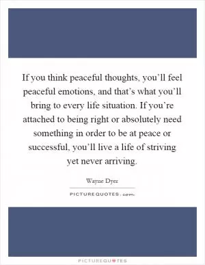 If you think peaceful thoughts, you’ll feel peaceful emotions, and that’s what you’ll bring to every life situation. If you’re attached to being right or absolutely need something in order to be at peace or successful, you’ll live a life of striving yet never arriving Picture Quote #1