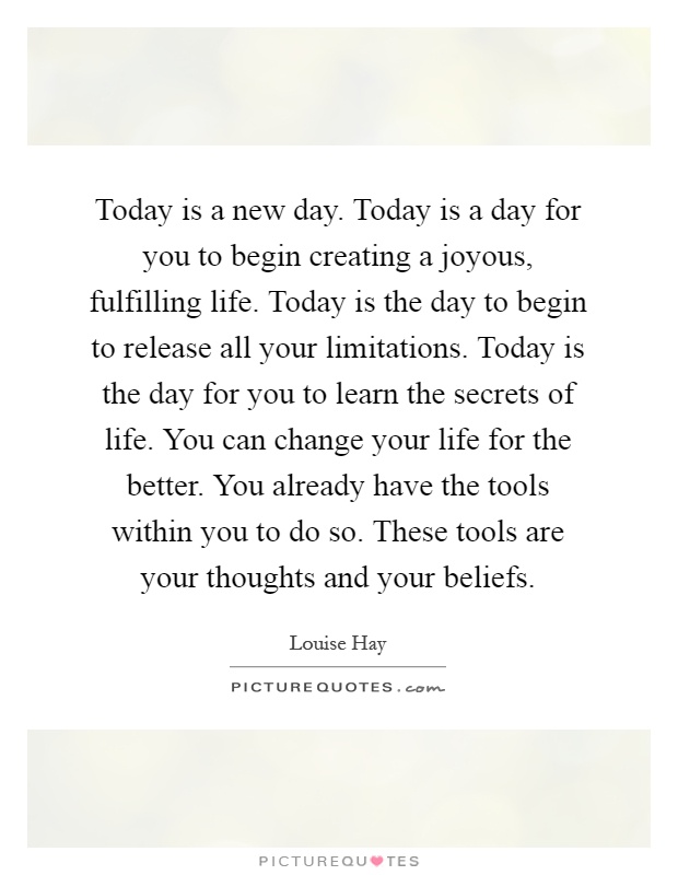 Today is a new day. Today is a day for you to begin creating a joyous, fulfilling life. Today is the day to begin to release all your limitations. Today is the day for you to learn the secrets of life. You can change your life for the better. You already have the tools within you to do so. These tools are your thoughts and your beliefs Picture Quote #1