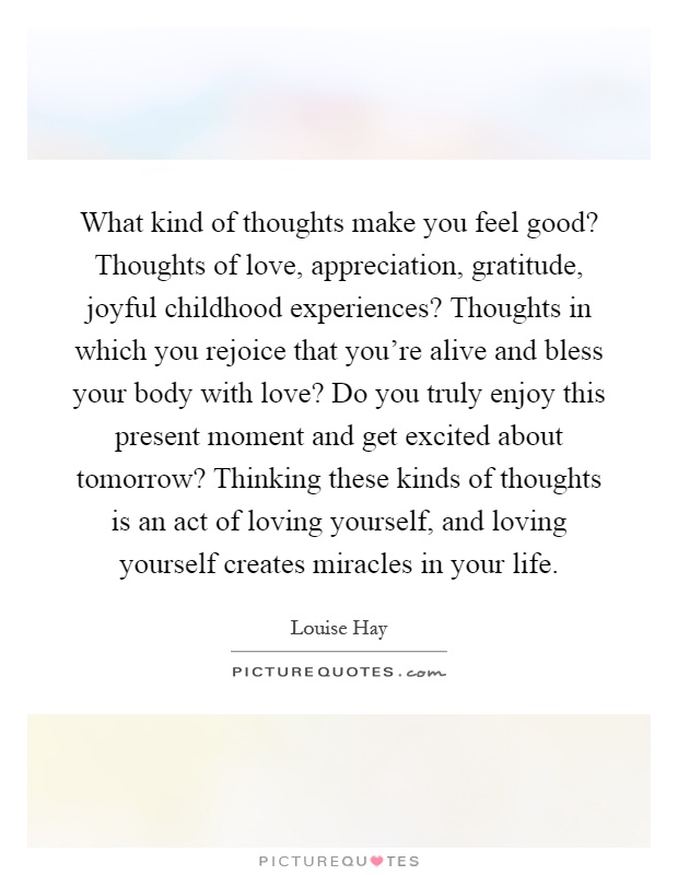 What kind of thoughts make you feel good? Thoughts of love, appreciation, gratitude, joyful childhood experiences? Thoughts in which you rejoice that you're alive and bless your body with love? Do you truly enjoy this present moment and get excited about tomorrow? Thinking these kinds of thoughts is an act of loving yourself, and loving yourself creates miracles in your life Picture Quote #1
