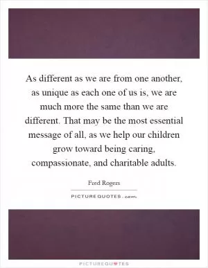 As different as we are from one another, as unique as each one of us is, we are much more the same than we are different. That may be the most essential message of all, as we help our children grow toward being caring, compassionate, and charitable adults Picture Quote #1