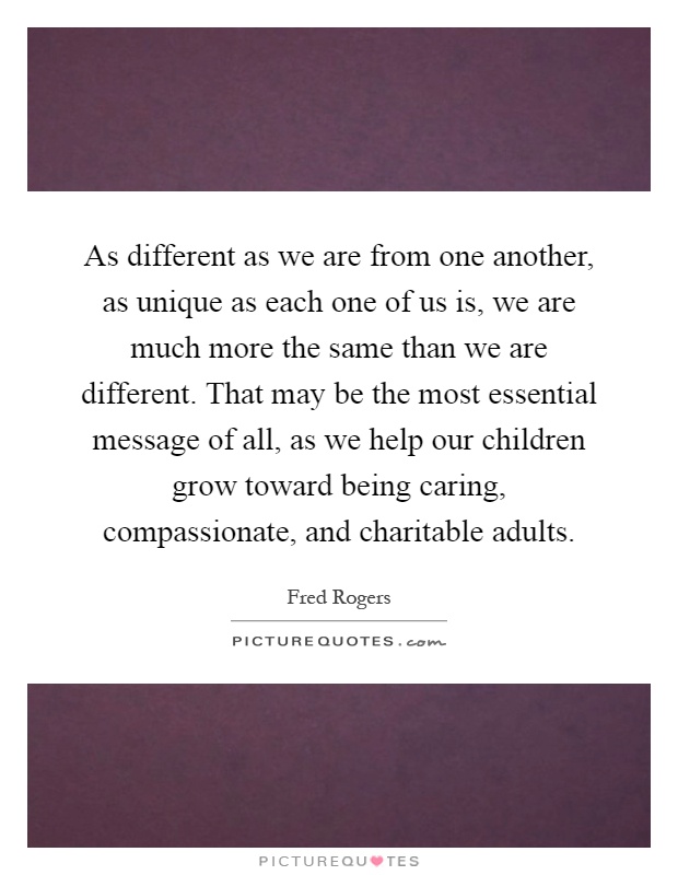 As different as we are from one another, as unique as each one of us is, we are much more the same than we are different. That may be the most essential message of all, as we help our children grow toward being caring, compassionate, and charitable adults Picture Quote #1