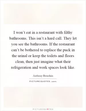 I won’t eat in a restaurant with filthy bathrooms. This isn’t a hard call. They let you see the bathrooms. If the restaurant can’t be bothered to replace the puck in the urinal or keep the toilets and floors clean, then just imagine what their refrigeration and work spaces look like Picture Quote #1