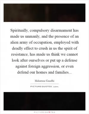 Spiritually, compulsory disarmament has made us unmanly, and the presence of an alien army of occupation, employed with deadly effect to crush in us the spirit of resistance, has made us think we cannot look after ourselves or put up a defense against foreign aggression, or even defend our homes and families Picture Quote #1