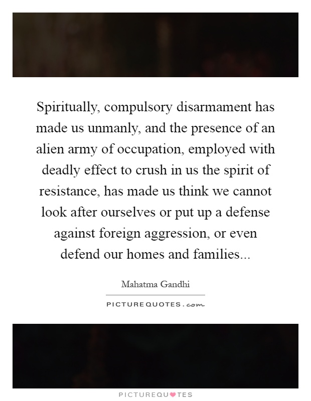 Spiritually, compulsory disarmament has made us unmanly, and the presence of an alien army of occupation, employed with deadly effect to crush in us the spirit of resistance, has made us think we cannot look after ourselves or put up a defense against foreign aggression, or even defend our homes and families Picture Quote #1