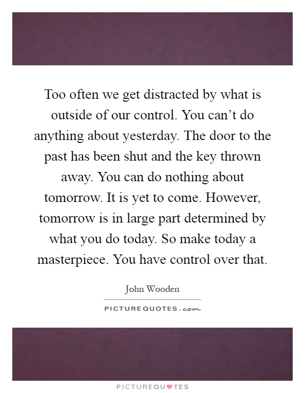 Too often we get distracted by what is outside of our control. You can't do anything about yesterday. The door to the past has been shut and the key thrown away. You can do nothing about tomorrow. It is yet to come. However, tomorrow is in large part determined by what you do today. So make today a masterpiece. You have control over that Picture Quote #1
