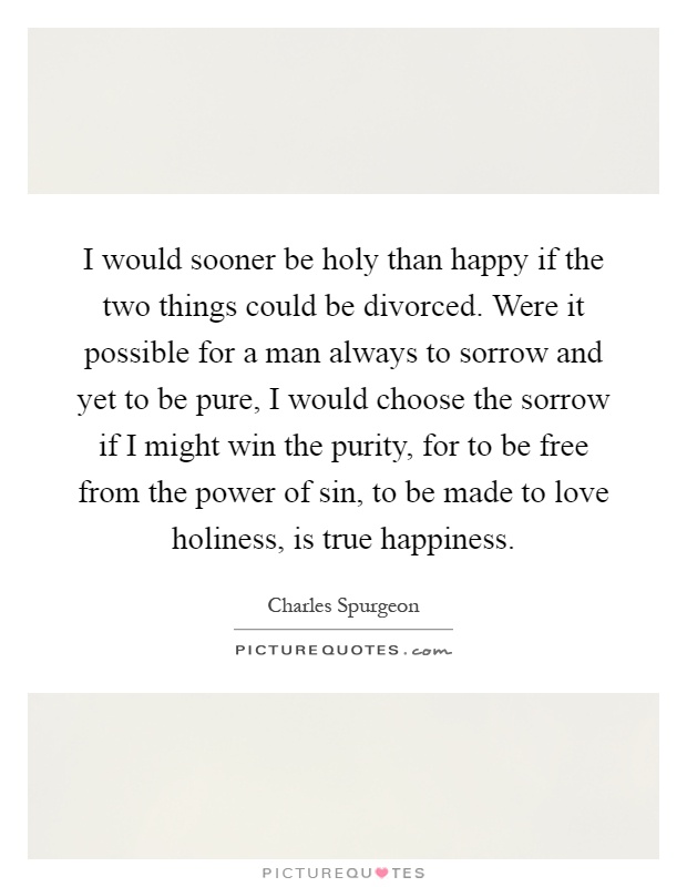 I would sooner be holy than happy if the two things could be divorced. Were it possible for a man always to sorrow and yet to be pure, I would choose the sorrow if I might win the purity, for to be free from the power of sin, to be made to love holiness, is true happiness Picture Quote #1