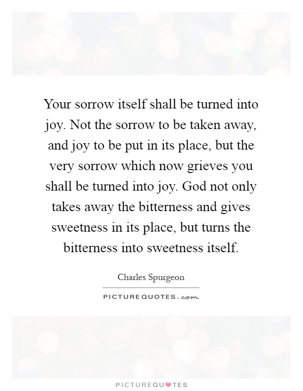 Your sorrow itself shall be turned into joy. Not the sorrow to be taken away, and joy to be put in its place, but the very sorrow which now grieves you shall be turned into joy. God not only takes away the bitterness and gives sweetness in its place, but turns the bitterness into sweetness itself Picture Quote #1