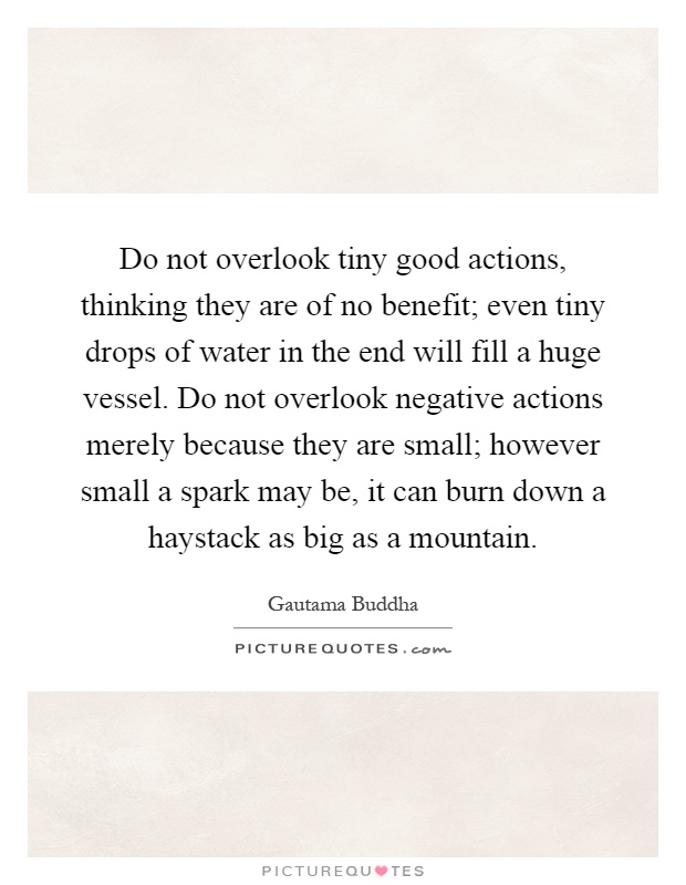 Do not overlook tiny good actions, thinking they are of no benefit; even tiny drops of water in the end will fill a huge vessel. Do not overlook negative actions merely because they are small; however small a spark may be, it can burn down a haystack as big as a mountain Picture Quote #1