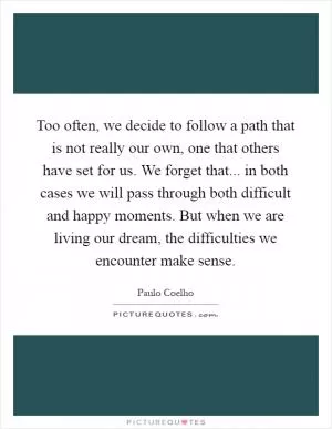 Too often, we decide to follow a path that is not really our own, one that others have set for us. We forget that... in both cases we will pass through both difficult and happy moments. But when we are living our dream, the difficulties we encounter make sense Picture Quote #1