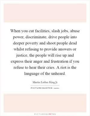 When you cut facilities, slash jobs, abuse power, discriminate, drive people into deeper poverty and shoot people dead whilst refusing to provide answers or justice, the people will rise up and express their anger and frustration if you refuse to hear their cries. A riot is the language of the unheard Picture Quote #1