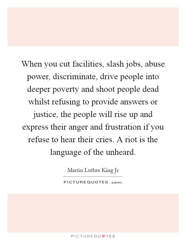 When you cut facilities, slash jobs, abuse power, discriminate, drive people into deeper poverty and shoot people dead whilst refusing to provide answers or justice, the people will rise up and express their anger and frustration if you refuse to hear their cries. A riot is the language of the unheard Picture Quote #1