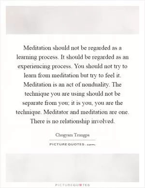 Meditation should not be regarded as a learning process. It should be regarded as an experiencing process. You should not try to learn from meditation but try to feel it. Meditation is an act of nonduality. The technique you are using should not be separate from you; it is you, you are the technique. Meditator and meditation are one. There is no relationship involved Picture Quote #1