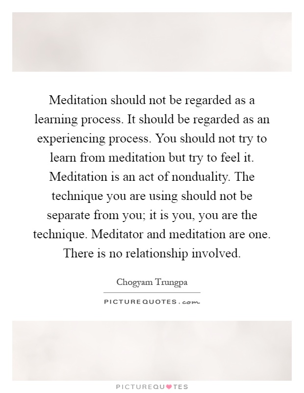 Meditation should not be regarded as a learning process. It should be regarded as an experiencing process. You should not try to learn from meditation but try to feel it. Meditation is an act of nonduality. The technique you are using should not be separate from you; it is you, you are the technique. Meditator and meditation are one. There is no relationship involved Picture Quote #1