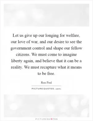Let us give up our longing for welfare, our love of war, and our desire to see the government control and shape our fellow citizens. We must come to imagine liberty again, and believe that it can be a reality. We must recapture what it means to be free Picture Quote #1