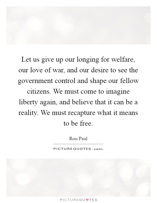 Let us give up our longing for welfare, our love of war, and our desire to see the government control and shape our fellow citizens. We must come to imagine liberty again, and believe that it can be a reality. We must recapture what it means to be free Picture Quote #1