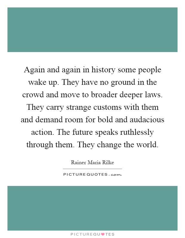 Again and again in history some people wake up. They have no ground in the crowd and move to broader deeper laws. They carry strange customs with them and demand room for bold and audacious action. The future speaks ruthlessly through them. They change the world Picture Quote #1