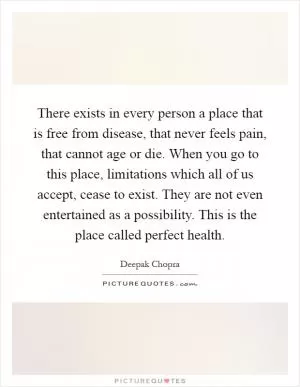 There exists in every person a place that is free from disease, that never feels pain, that cannot age or die. When you go to this place, limitations which all of us accept, cease to exist. They are not even entertained as a possibility. This is the place called perfect health Picture Quote #1