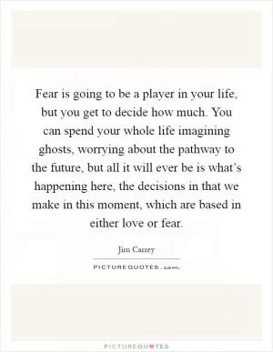 Fear is going to be a player in your life, but you get to decide how much. You can spend your whole life imagining ghosts, worrying about the pathway to the future, but all it will ever be is what’s happening here, the decisions in that we make in this moment, which are based in either love or fear Picture Quote #1