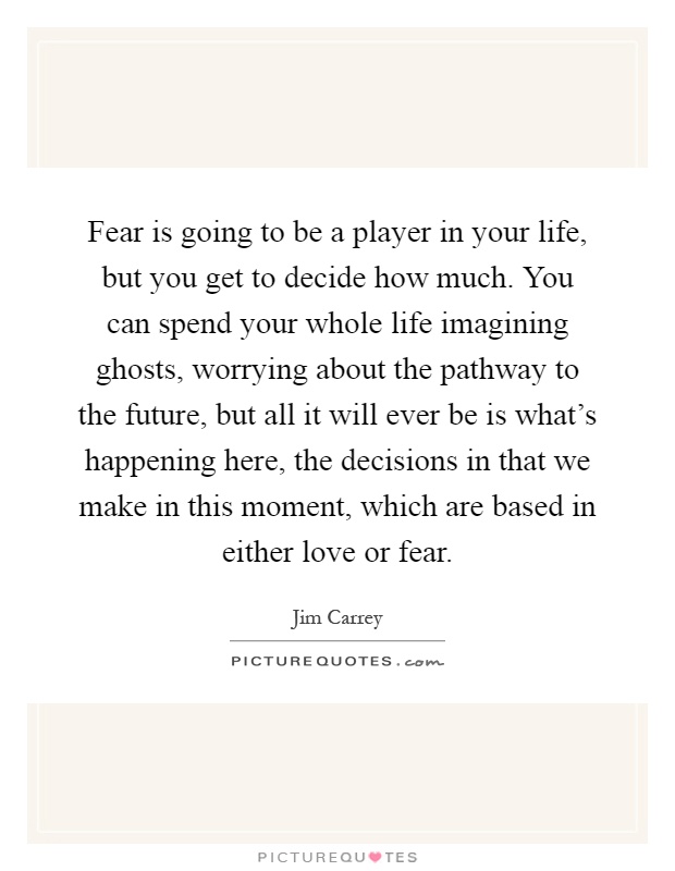 Fear is going to be a player in your life, but you get to decide how much. You can spend your whole life imagining ghosts, worrying about the pathway to the future, but all it will ever be is what's happening here, the decisions in that we make in this moment, which are based in either love or fear Picture Quote #1