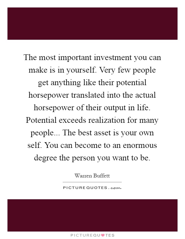 The most important investment you can make is in yourself. Very few people get anything like their potential horsepower translated into the actual horsepower of their output in life. Potential exceeds realization for many people... The best asset is your own self. You can become to an enormous degree the person you want to be Picture Quote #1