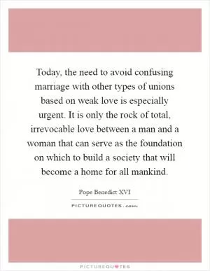 Today, the need to avoid confusing marriage with other types of unions based on weak love is especially urgent. It is only the rock of total, irrevocable love between a man and a woman that can serve as the foundation on which to build a society that will become a home for all mankind Picture Quote #1
