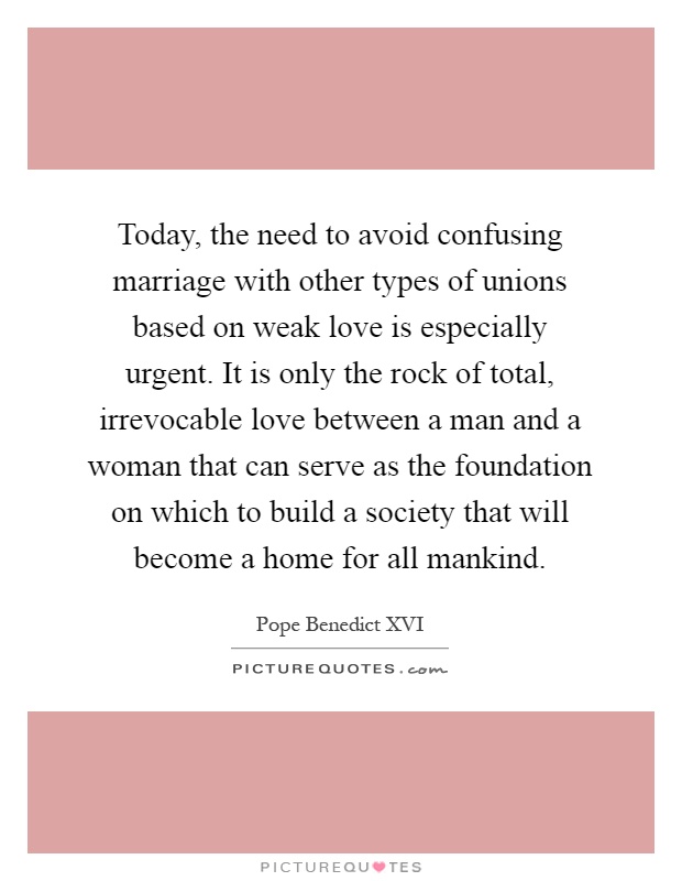 Today, the need to avoid confusing marriage with other types of unions based on weak love is especially urgent. It is only the rock of total, irrevocable love between a man and a woman that can serve as the foundation on which to build a society that will become a home for all mankind Picture Quote #1