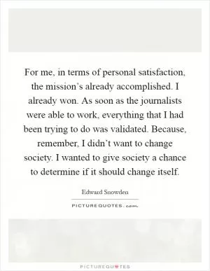 For me, in terms of personal satisfaction, the mission’s already accomplished. I already won. As soon as the journalists were able to work, everything that I had been trying to do was validated. Because, remember, I didn’t want to change society. I wanted to give society a chance to determine if it should change itself Picture Quote #1