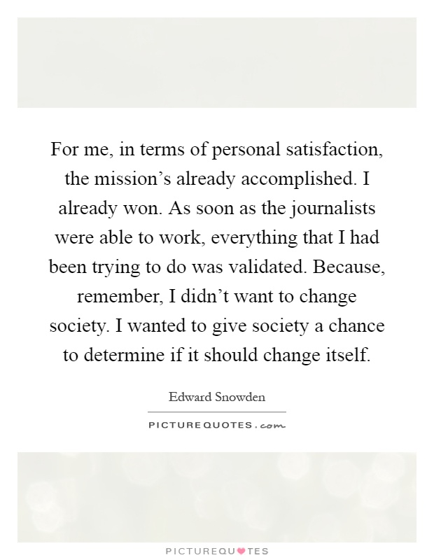 For me, in terms of personal satisfaction, the mission's already accomplished. I already won. As soon as the journalists were able to work, everything that I had been trying to do was validated. Because, remember, I didn't want to change society. I wanted to give society a chance to determine if it should change itself Picture Quote #1