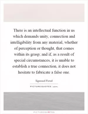 There is an intellectual function in us which demands unity, connection and intelligibility from any material, whether of perception or thought, that comes within its grasp; and if, as a result of special circumstances, it is unable to establish a true connection, it does not hesitate to fabricate a false one Picture Quote #1