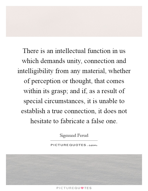 There is an intellectual function in us which demands unity, connection and intelligibility from any material, whether of perception or thought, that comes within its grasp; and if, as a result of special circumstances, it is unable to establish a true connection, it does not hesitate to fabricate a false one Picture Quote #1