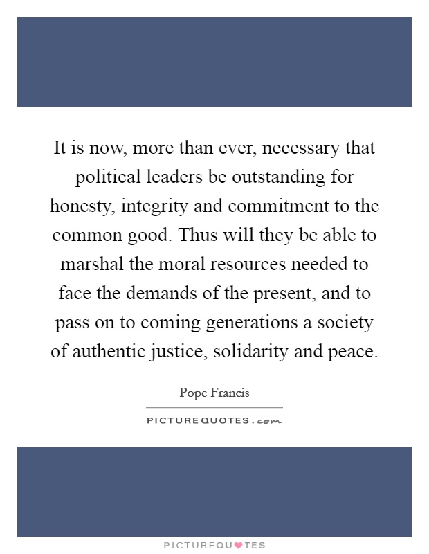 It is now, more than ever, necessary that political leaders be outstanding for honesty, integrity and commitment to the common good. Thus will they be able to marshal the moral resources needed to face the demands of the present, and to pass on to coming generations a society of authentic justice, solidarity and peace Picture Quote #1