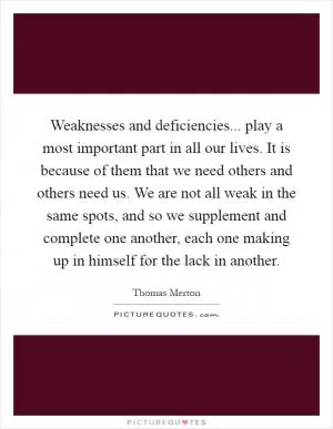 Weaknesses and deficiencies... play a most important part in all our lives. It is because of them that we need others and others need us. We are not all weak in the same spots, and so we supplement and complete one another, each one making up in himself for the lack in another Picture Quote #1