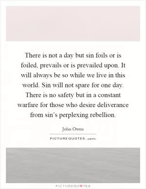 There is not a day but sin foils or is foiled, prevails or is prevailed upon. It will always be so while we live in this world. Sin will not spare for one day. There is no safety but in a constant warfare for those who desire deliverance from sin’s perplexing rebellion Picture Quote #1