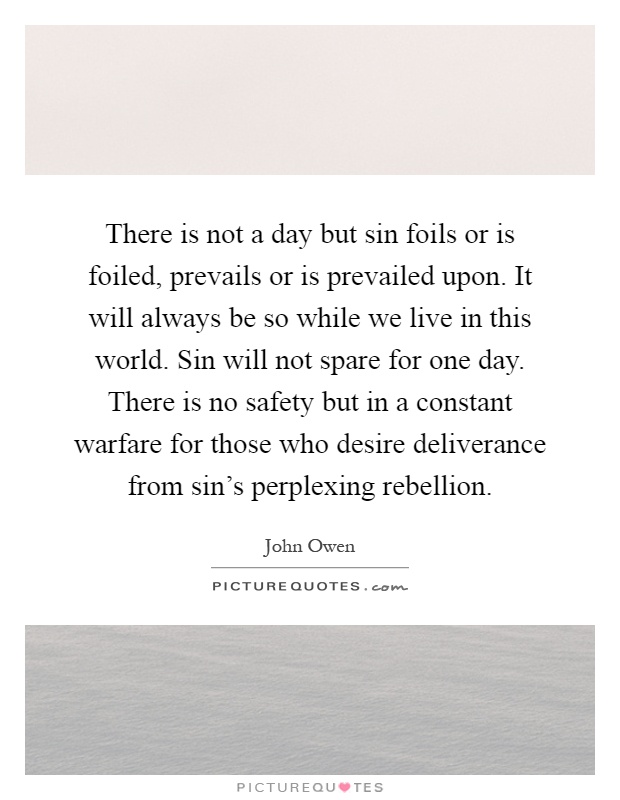 There is not a day but sin foils or is foiled, prevails or is prevailed upon. It will always be so while we live in this world. Sin will not spare for one day. There is no safety but in a constant warfare for those who desire deliverance from sin's perplexing rebellion Picture Quote #1