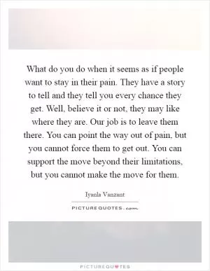 What do you do when it seems as if people want to stay in their pain. They have a story to tell and they tell you every chance they get. Well, believe it or not, they may like where they are. Our job is to leave them there. You can point the way out of pain, but you cannot force them to get out. You can support the move beyond their limitations, but you cannot make the move for them Picture Quote #1