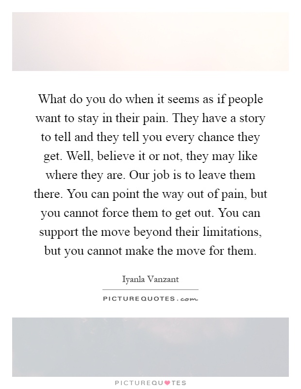 What do you do when it seems as if people want to stay in their pain. They have a story to tell and they tell you every chance they get. Well, believe it or not, they may like where they are. Our job is to leave them there. You can point the way out of pain, but you cannot force them to get out. You can support the move beyond their limitations, but you cannot make the move for them Picture Quote #1