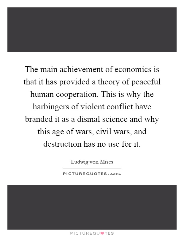 The main achievement of economics is that it has provided a theory of peaceful human cooperation. This is why the harbingers of violent conflict have branded it as a dismal science and why this age of wars, civil wars, and destruction has no use for it Picture Quote #1