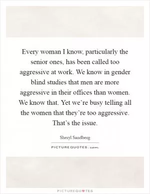 Every woman I know, particularly the senior ones, has been called too aggressive at work. We know in gender blind studies that men are more aggressive in their offices than women. We know that. Yet we’re busy telling all the women that they’re too aggressive. That’s the issue Picture Quote #1