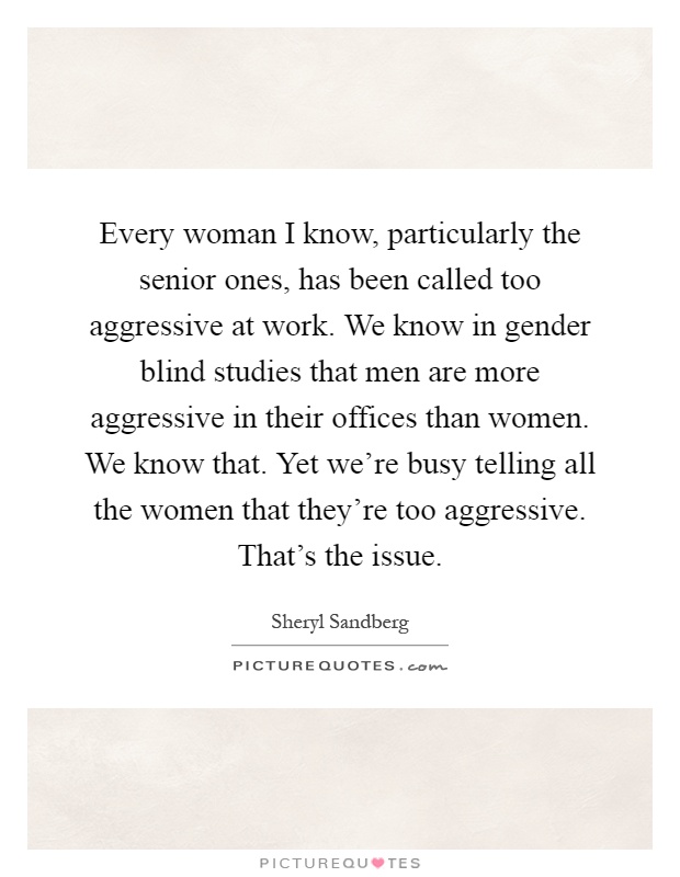 Every woman I know, particularly the senior ones, has been called too aggressive at work. We know in gender blind studies that men are more aggressive in their offices than women. We know that. Yet we're busy telling all the women that they're too aggressive. That's the issue Picture Quote #1