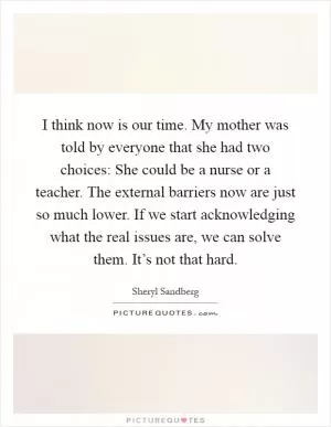 I think now is our time. My mother was told by everyone that she had two choices: She could be a nurse or a teacher. The external barriers now are just so much lower. If we start acknowledging what the real issues are, we can solve them. It’s not that hard Picture Quote #1