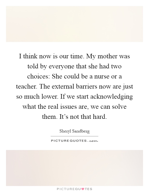 I think now is our time. My mother was told by everyone that she had two choices: She could be a nurse or a teacher. The external barriers now are just so much lower. If we start acknowledging what the real issues are, we can solve them. It's not that hard Picture Quote #1