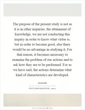 The purpose of the present study is not as it is in other inquiries, the attainment of knowledge, we are not conducting this inquiry in order to know what virtue is, but in order to become good, else there would be no advantage in studying it. For that reason, it becomes necessary to examine the problem of our actions and to ask how they are to be performed. For as we have said, the actions determine what kind of characteristics are developed Picture Quote #1