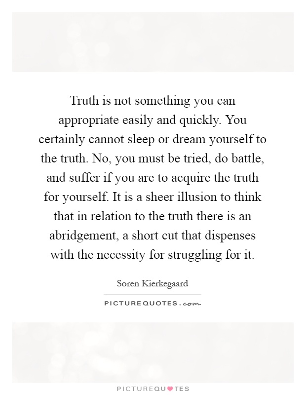 Truth is not something you can appropriate easily and quickly. You certainly cannot sleep or dream yourself to the truth. No, you must be tried, do battle, and suffer if you are to acquire the truth for yourself. It is a sheer illusion to think that in relation to the truth there is an abridgement, a short cut that dispenses with the necessity for struggling for it Picture Quote #1