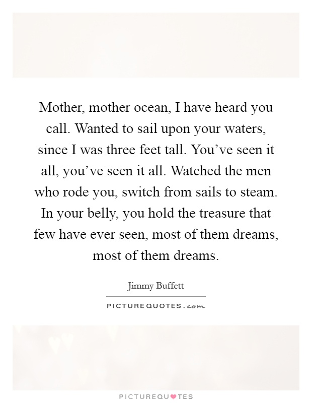 Mother, mother ocean, I have heard you call. Wanted to sail upon your waters, since I was three feet tall. You've seen it all, you've seen it all. Watched the men who rode you, switch from sails to steam. In your belly, you hold the treasure that few have ever seen, most of them dreams, most of them dreams Picture Quote #1